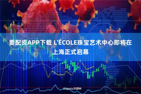 要配资APP下载 L'ÉCOLE珠宝艺术中心即将在上海正式启幕
