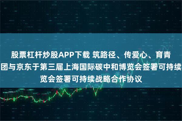 股票杠杆炒股APP下载 筑路径、传爱心、育青才，欧莱雅集团与京东于第三届上海国际碳中和博览会签署可持续战略合作协议