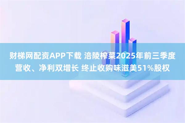 财梯网配资APP下载 涪陵榨菜2025年前三季度营收、净利双增长 终止收购味滋美51%股权