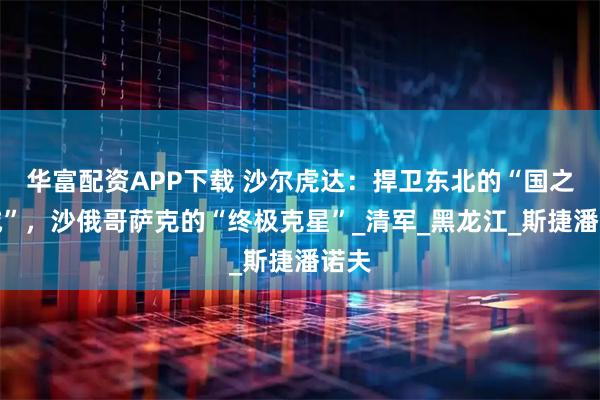 华富配资APP下载 沙尔虎达：捍卫东北的“国之干城”，沙俄哥萨克的“终极克星”_清军_黑龙江_斯捷潘诺夫