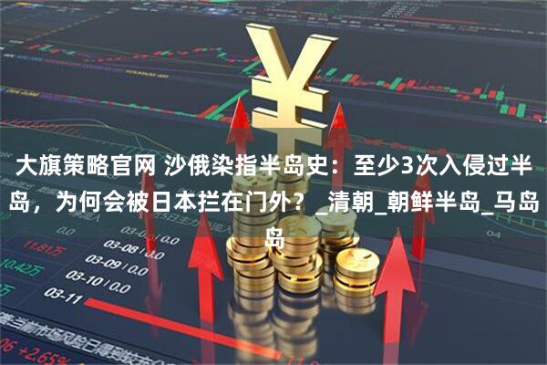 大旗策略官网 沙俄染指半岛史：至少3次入侵过半岛，为何会被日本拦在门外？_清朝_朝鲜半岛_马岛