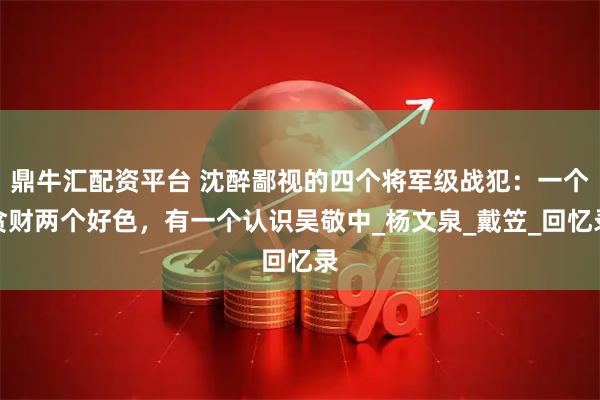 鼎牛汇配资平台 沈醉鄙视的四个将军级战犯：一个贪财两个好色，有一个认识吴敬中_杨文泉_戴笠_回忆录