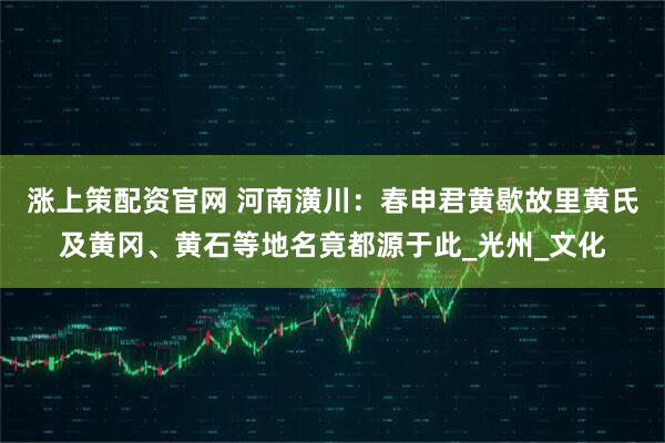 涨上策配资官网 河南潢川：春申君黄歇故里黄氏及黄冈、黄石等地名竟都源于此_光州_文化