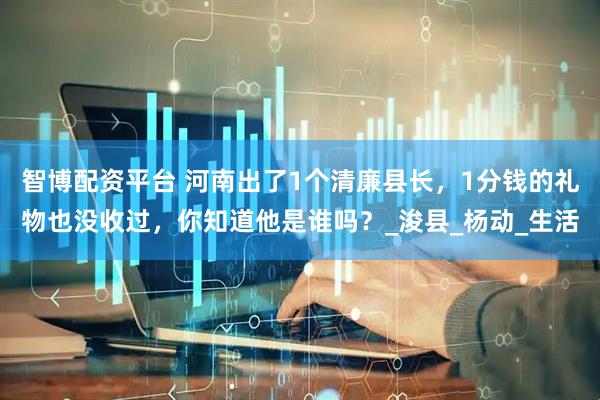 智博配资平台 河南出了1个清廉县长，1分钱的礼物也没收过，你知道他是谁吗？_浚县_杨动_生活