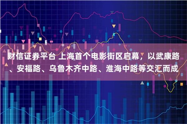 财信证券平台 上海首个电影街区启幕，以武康路、安福路、乌鲁木齐中路、淮海中路等交汇而成