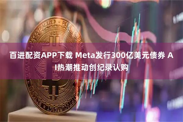百进配资APP下载 Meta发行300亿美元债券 AI热潮推动创纪录认购