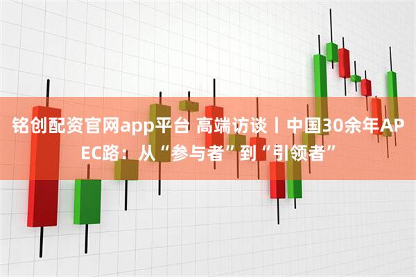 铭创配资官网app平台 高端访谈丨中国30余年APEC路：从“参与者”到“引领者”