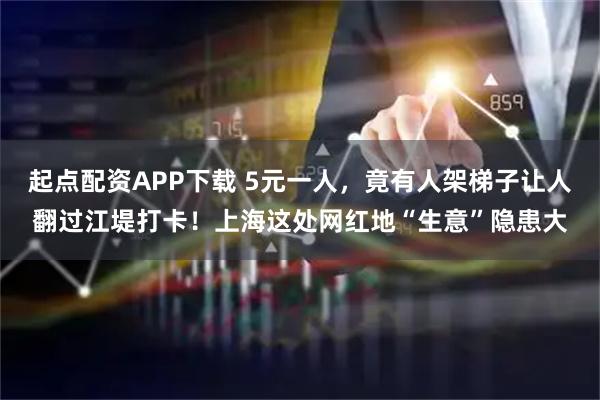 起点配资APP下载 5元一人，竟有人架梯子让人翻过江堤打卡！上海这处网红地“生意”隐患大