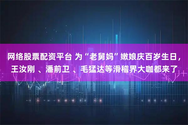 网络股票配资平台 为“老舅妈”嫩娘庆百岁生日，王汝刚 、潘前卫 、毛猛达等滑稽界大咖都来了