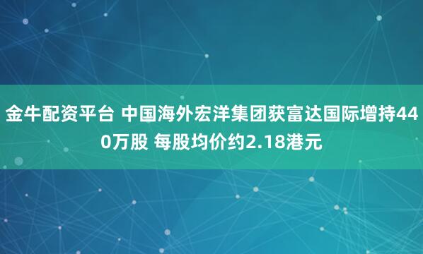 金牛配资平台 中国海外宏洋集团获富达国际增持440万股 每股均价约2.18港元