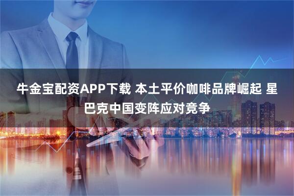 牛金宝配资APP下载 本土平价咖啡品牌崛起 星巴克中国变阵应对竞争