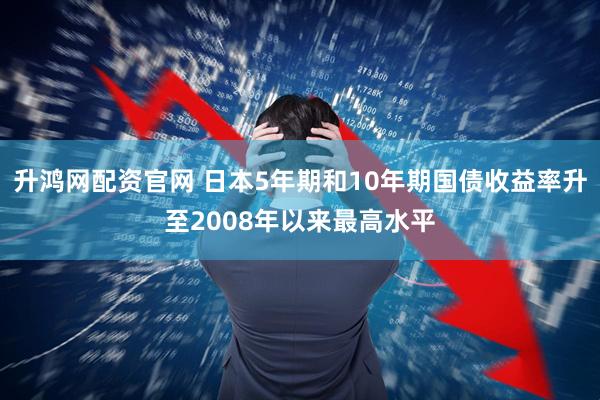 升鸿网配资官网 日本5年期和10年期国债收益率升至2008年以来最高水平