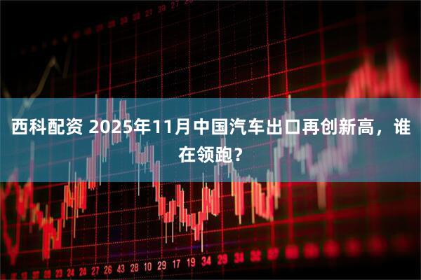 西科配资 2025年11月中国汽车出口再创新高，谁在领跑？