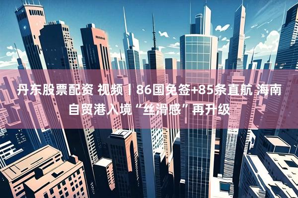 丹东股票配资 视频丨86国免签+85条直航 海南自贸港入境“丝滑感”再升级