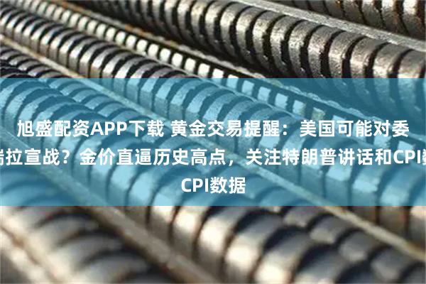 旭盛配资APP下载 黄金交易提醒：美国可能对委内瑞拉宣战？金价直逼历史高点，关注特朗普讲话和CPI数据