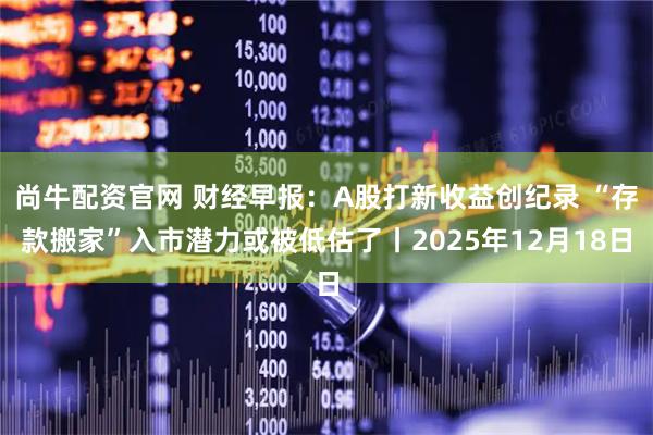 尚牛配资官网 财经早报：A股打新收益创纪录 “存款搬家”入市潜力或被低估了丨2025年12月18日