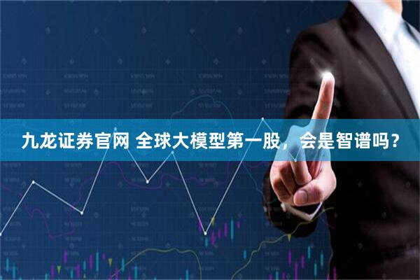九龙证券官网 全球大模型第一股，会是智谱吗？