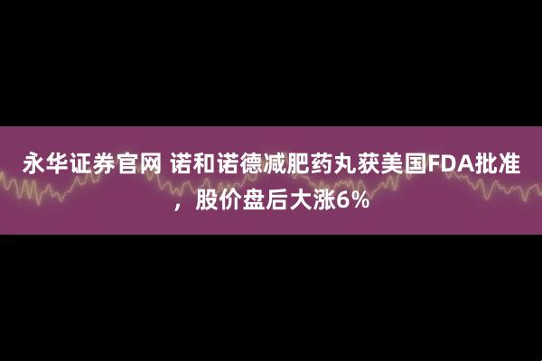 永华证券官网 诺和诺德减肥药丸获美国FDA批准，股价盘后大涨6%