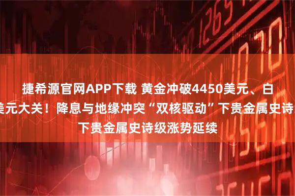 捷希源官网APP下载 黄金冲破4450美元、白银逼近70美元大关！降息与地缘冲突“双核驱动”下贵金属史诗级涨势延续