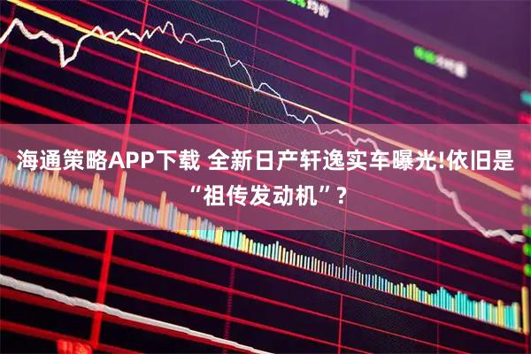 海通策略APP下载 全新日产轩逸实车曝光!依旧是“祖传发动机”?
