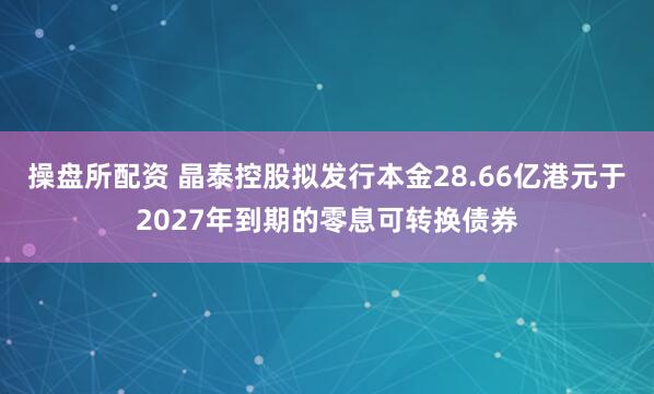 操盘所配资 晶泰控股拟发行本金28.66亿港元于2027年到期的零息可转换债券