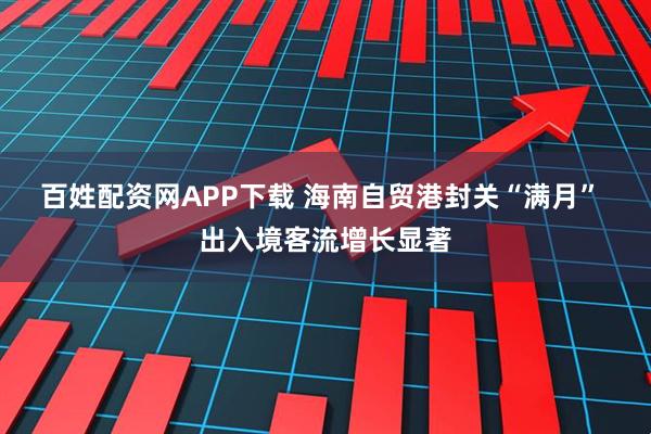 百姓配资网APP下载 海南自贸港封关“满月” 出入境客流增长显著