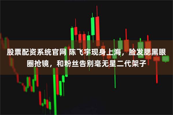 股票配资系统官网 陈飞宇现身上海，脸发腮黑眼圈抢镜，和粉丝告别毫无星二代架子