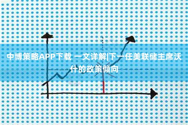 中博策略APP下载 一文详解|下一任美联储主席沃什的政策倾向
