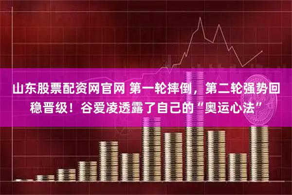 山东股票配资网官网 第一轮摔倒，第二轮强势回稳晋级！谷爱凌透露了自己的“奥运心法”