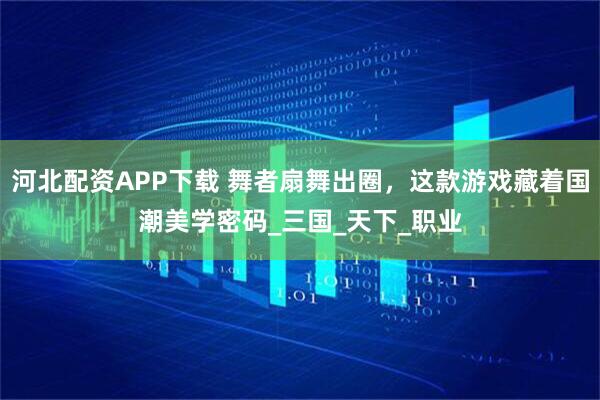 河北配资APP下载 舞者扇舞出圈，这款游戏藏着国潮美学密码_三国_天下_职业